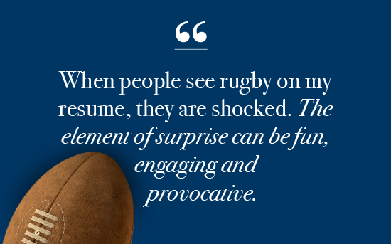 Quote with an image of a rugby ball: "When people see rugby on my resume, they are shocked. The element of surprise can be fun, engaging and provocative."