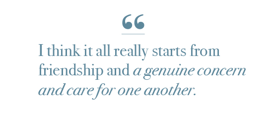Quote: "I think it all really starts from friendship and a genuine concern and care for one another."